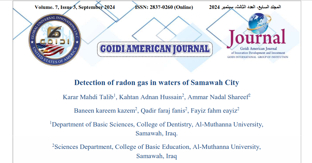 Detection of radon gas in waters of Samawah City
<br/>
Karar Mahdi Talib1, Kahtan Adnan Hussain2, Ammar Nadal Shareef2
<br/>
Baneen kareem kazem2, Qadir faraj fanis2, Fayiz fahm eayiz2
<br/>
1Department of Basic Sciences, College of Dentistry, Al-Muthanna University,
<br/>
Samawah, Iraq.
<br/>
2Sciences Department, College of Basic Education, Al-Muthanna University,
<br/>
Samawah, Iraq